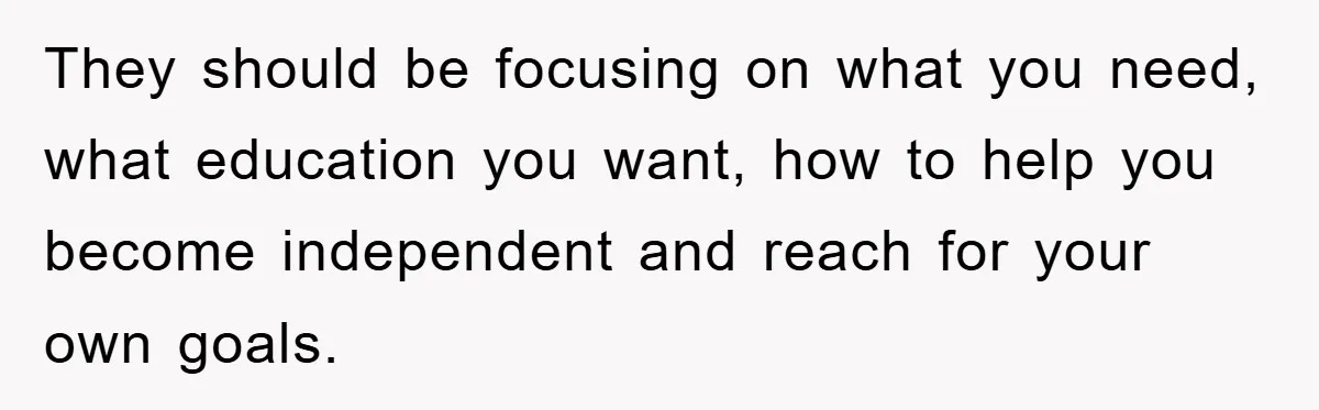 They should be focusing on what you need, what education you want, how to help you become independent and reach for your own goals.