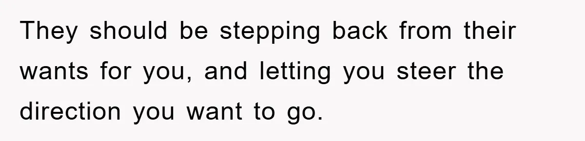 They should be stepping back from their wants for you, and letting you steer the direction you want to go.