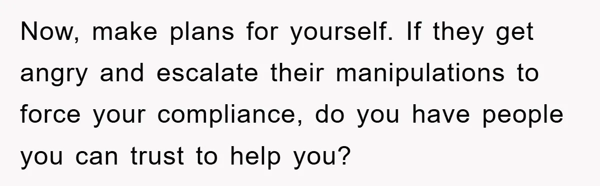 Now, make plans for yourself. If they get angry and escalate their manipulations to force your compliance, do you have people you can trust to help you?