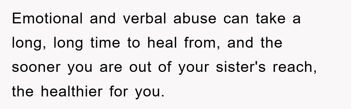 Emotional and verbal abuse can take a long, long time to heal from, and the sooner you are out of your sister's reach, the healthier for you.