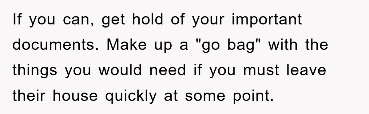 If you can, get hold of your important documents. Make up a "go bag" with the things you would need if you must leave their house quickly at some point.