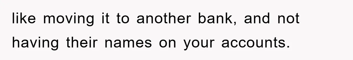 like moving it to another bank, and not having their names on your accounts.