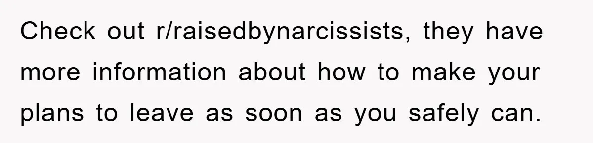 Check out r/raisedbynarcissists, they have more information about how to make your plans to leave as soon as you safely can.