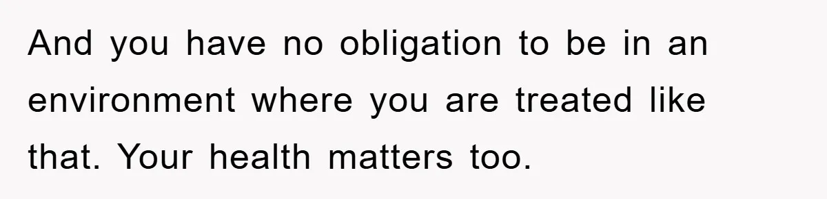 And you have no obligation to be in an environment where you are treated like that. Your health matters too.