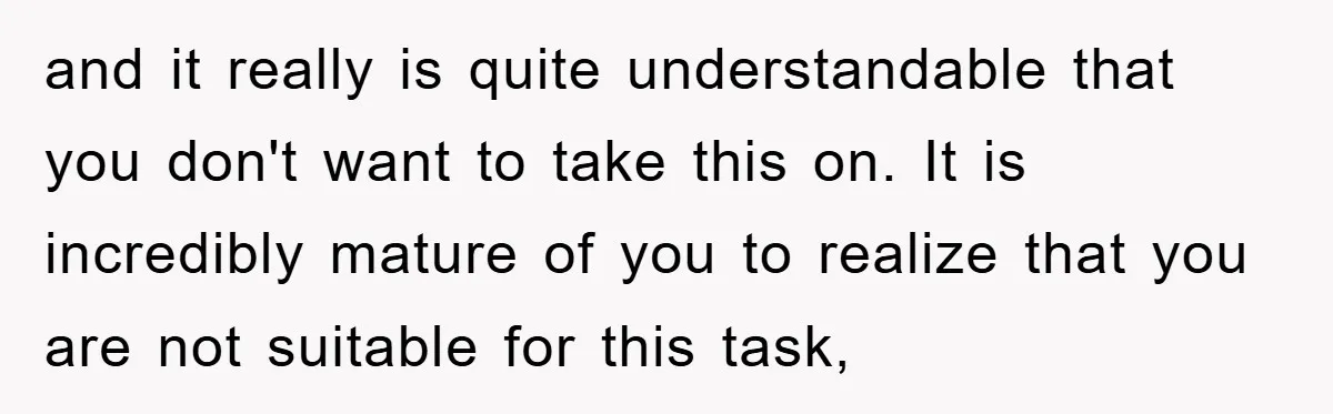 and it really is quite understandable that you don't want to take this on. It is incredibly mature of you to realize that you are not suitable for this task,