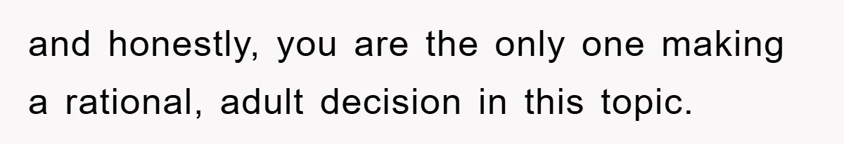 and honestly, you are the only one making a rational, adult decision in this topic.