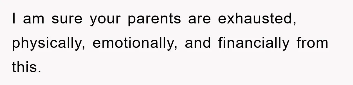 I am sure your parents are exhausted, physically, emotionally, and financially from this.