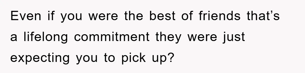 Even if you were the best of friends that’s a lifelong commitment they were just expecting you to pick up?