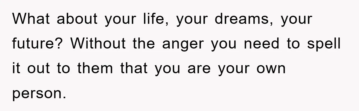 What about your life, your dreams, your future? Without the anger you need to spell it out to them that you are your own person.