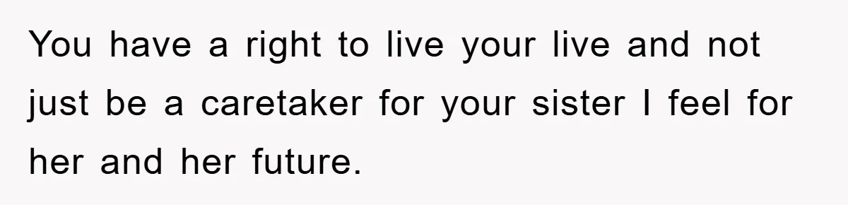 You have a right to live your live and not just be a caretaker for your sister I feel for her and her future.