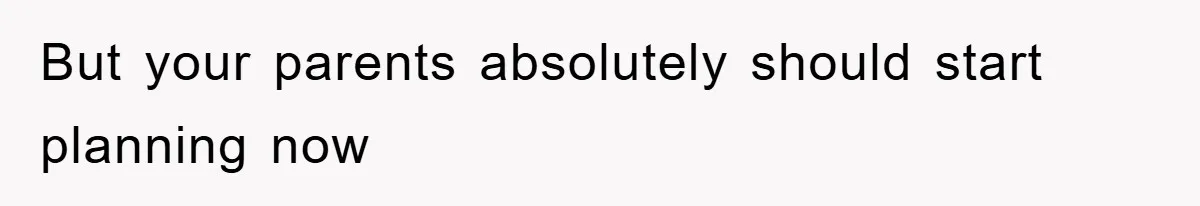 But your parents absolutely should start planning now