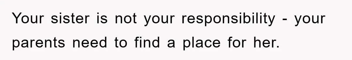 Your sister is not your responsibility - your parents need to find a place for her.