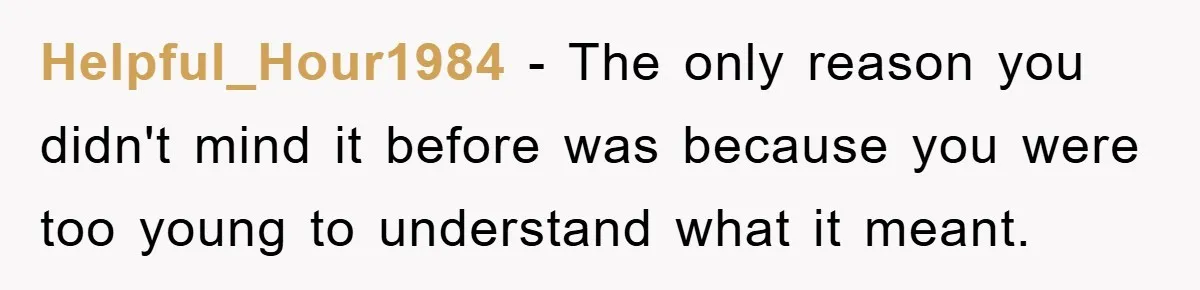 Helpful_Hour1984 − The only reason you didn't mind it before was because you were too young to understand what it meant.