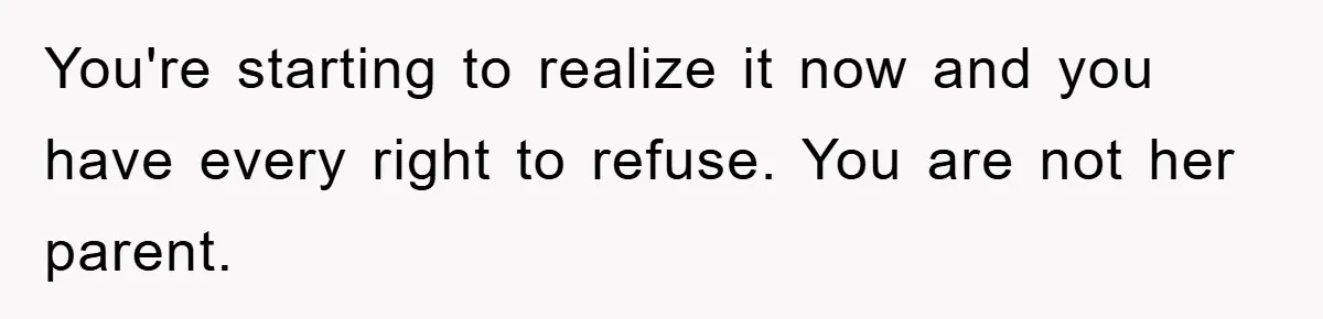 You're starting to realize it now and you have every right to refuse. You are not her parent.