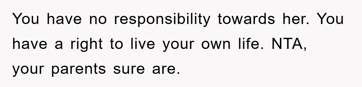 You have no responsibility towards her. You have a right to live your own life. NTA, your parents sure are.