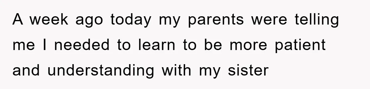 A week ago today my parents were telling me I needed to learn to be more patient and understanding with my sister