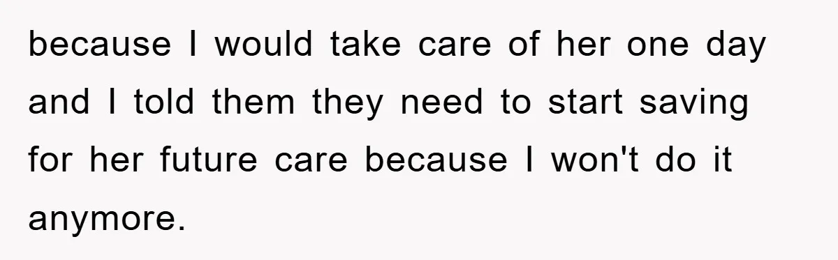 because I would take care of her one day and I told them they need to start saving for her future care because I won't do it anymore.