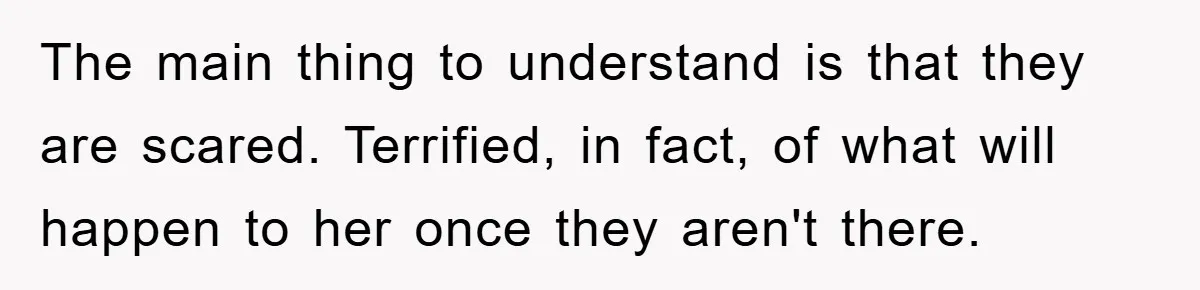 The main thing to understand is that they are scared. Terrified, in fact, of what will happen to her once they aren't there.
