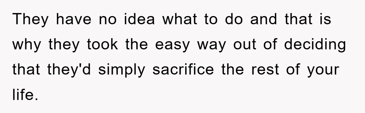 They have no idea what to do and that is why they took the easy way out of deciding that they'd simply sacrifice the rest of your life.