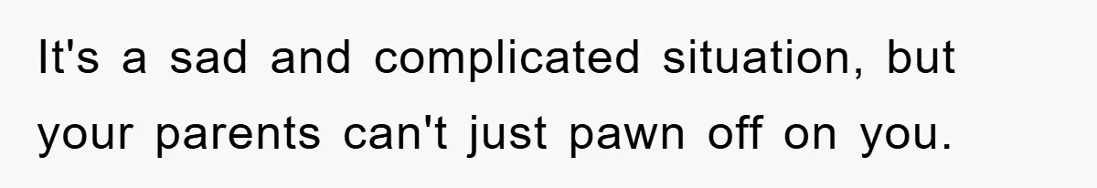 It's a sad and complicated situation, but your parents can't just pawn off on you.