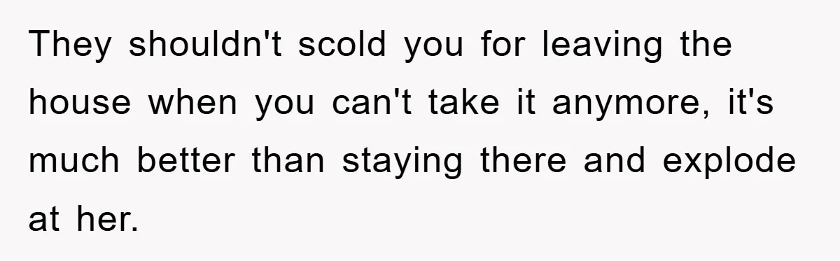 They shouldn't scold you for leaving the house when you can't take it anymore, it's much better than staying there and explode at her.