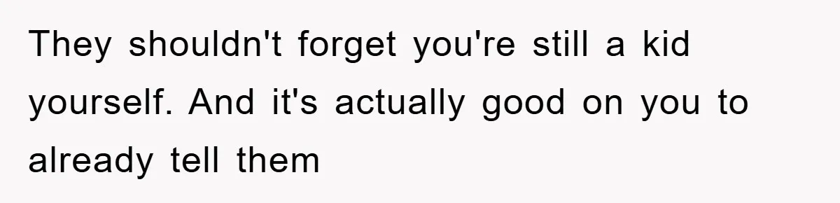 They shouldn't forget you're still a kid yourself. And it's actually good on you to already tell them