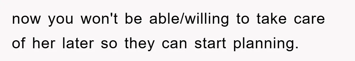 now you won't be able/willing to take care of her later so they can start planning.