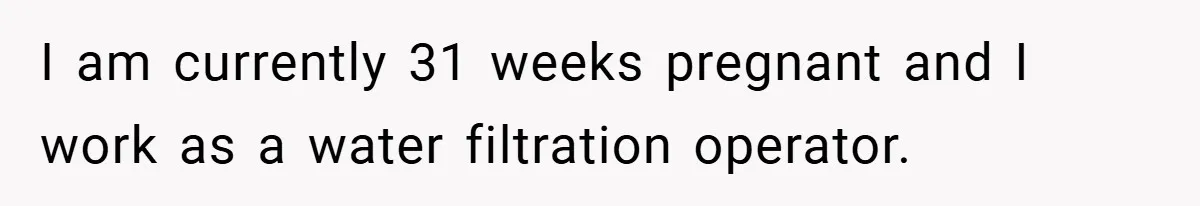 I am currently 31 weeks pregnant and I work as a water filtration operator.