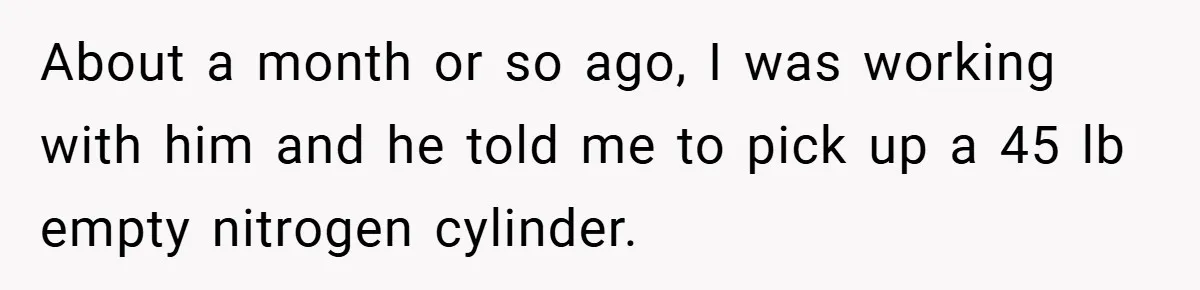 About a month or so ago, I was working with him and he told me to pick up a 45 lb empty nitrogen cylinder.