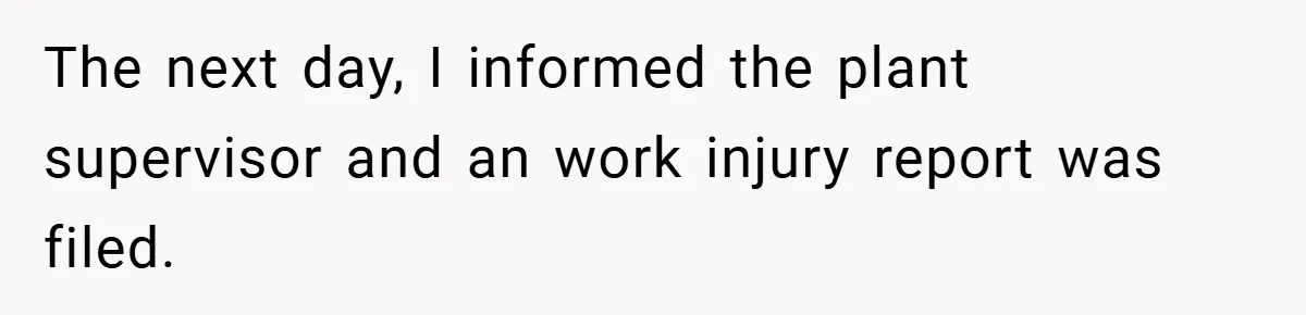 The next day, I informed the plant supervisor and an work injury report was filed.