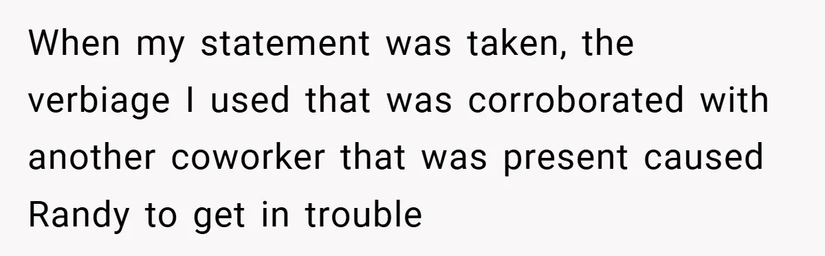 When my statement was taken, the verbiage I used that was corroborated with another coworker that was present caused Randy to get in trouble