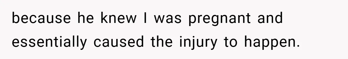 because he knew I was pregnant and essentially caused the injury to happen.