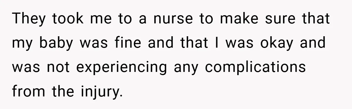 They took me to a nurse to make sure that my baby was fine and that I was okay and was not experiencing any complications from the injury.