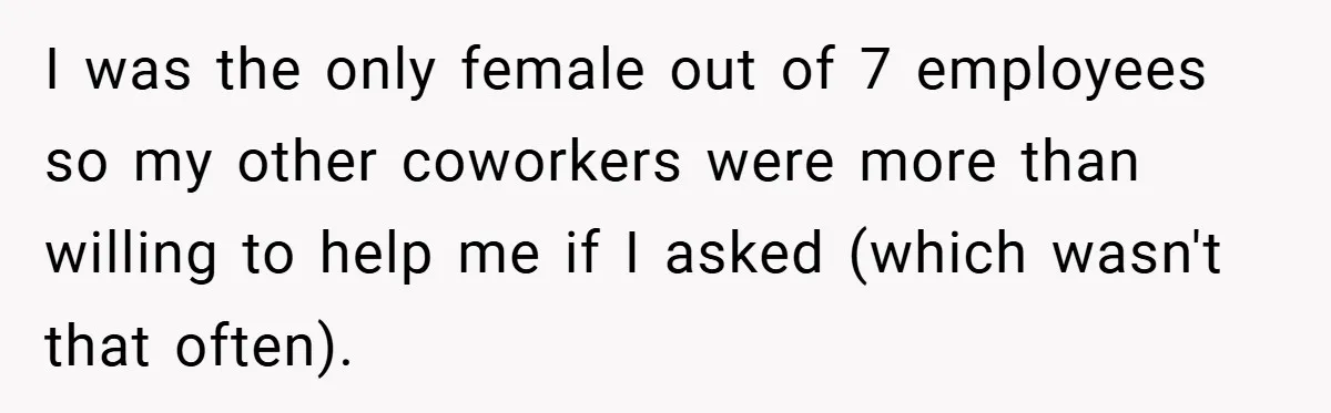 I was the only female out of 7 employees so my other coworkers were more than willing to help me if I asked (which wasn't that often).