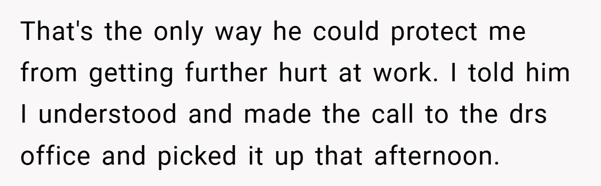 That's the only way he could protect me from getting further hurt at work. I told him I understood and made the call to the drs office and picked it...