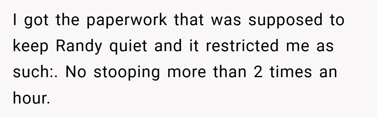 I got the paperwork that was supposed to keep Randy quiet and it restricted me as such:. No stooping more than 2 times an hour.