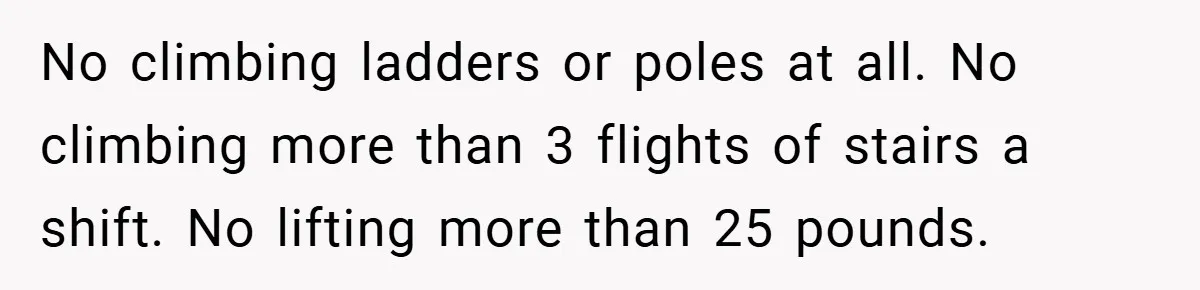 No climbing ladders or poles at all. No climbing more than 3 flights of stairs a shift. No lifting more than 25 pounds.