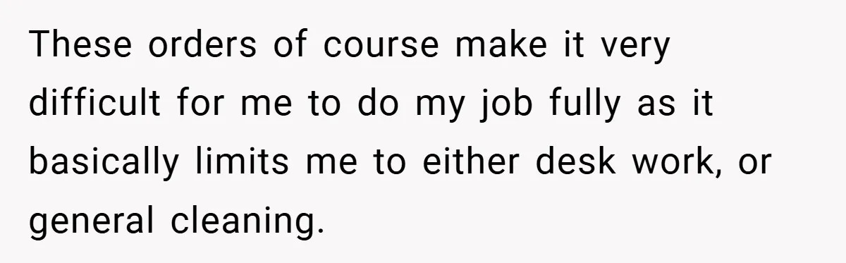 These orders of course make it very difficult for me to do my job fully as it basically limits me to either desk work, or general cleaning.