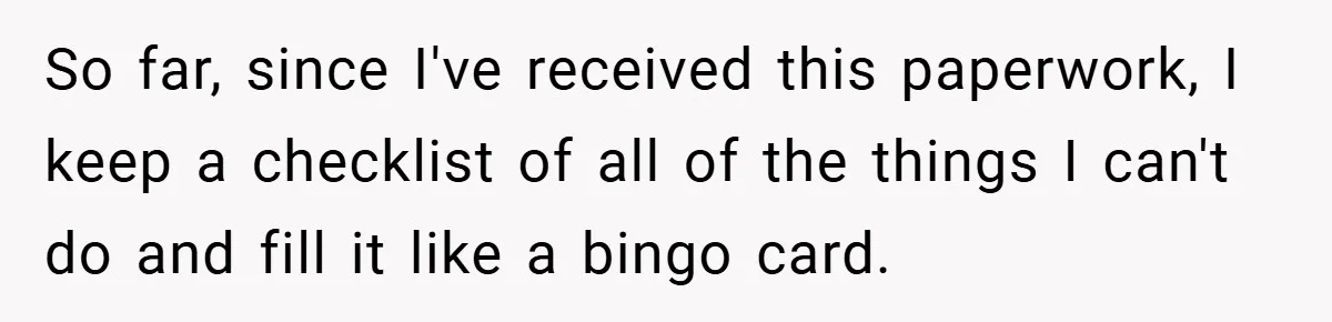 So far, since I've received this paperwork, I keep a checklist of all of the things I can't do and fill it like a bingo card.