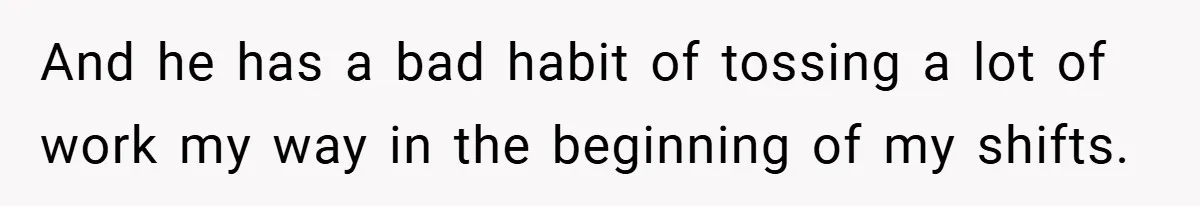 And he has a bad habit of tossing a lot of work my way in the beginning of my shifts.