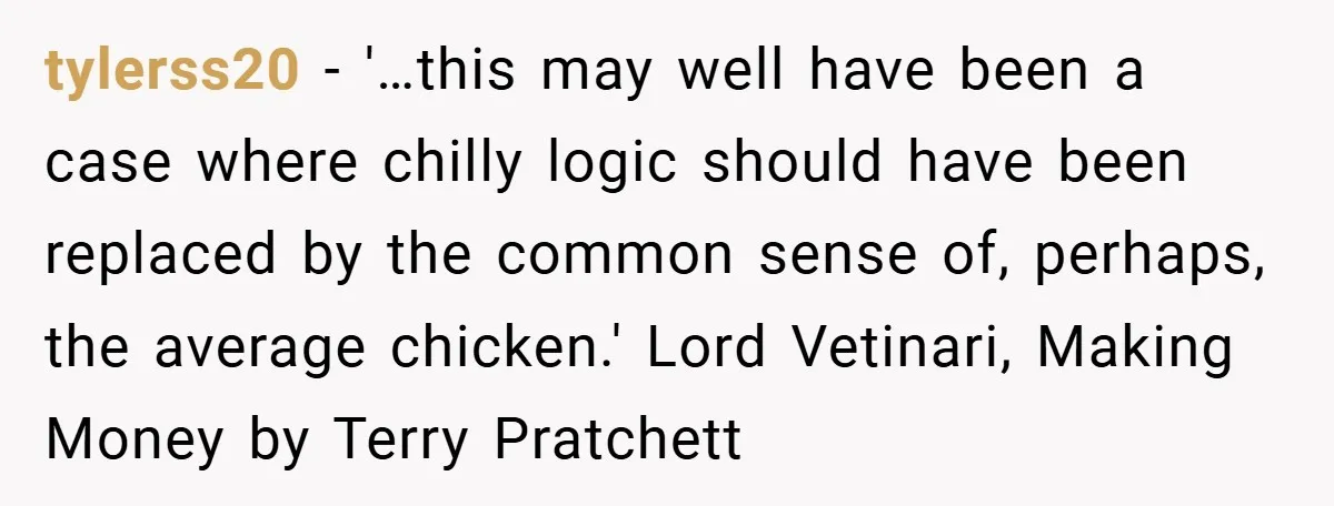 tylerss20 − '…this may well have been a case where chilly logic should have been replaced by the common sense of, perhaps, the average chicken.' Lord Vetinari, Making Money by...