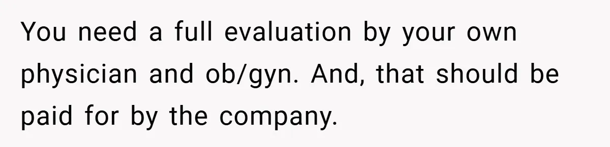 You need a full evaluation by your own physician and ob/gyn. And, that should be paid for by the company.