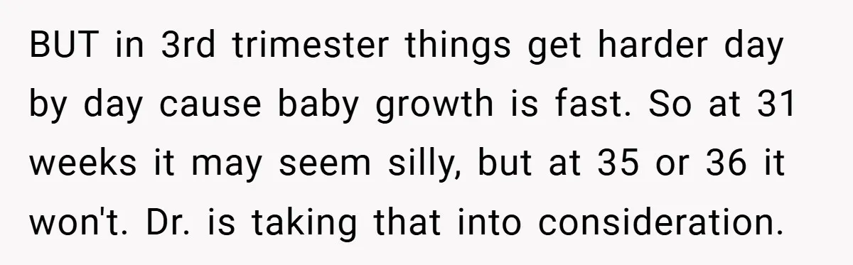 BUT in 3rd trimester things get harder day by day cause baby growth is fast. So at 31 weeks it may seem silly, but at 35 or 36 it won't....