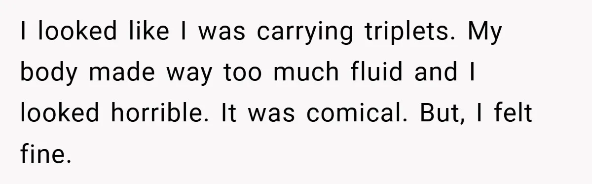 I looked like I was carrying triplets. My body made way too much fluid and I looked horrible. It was comical. But, I felt fine.