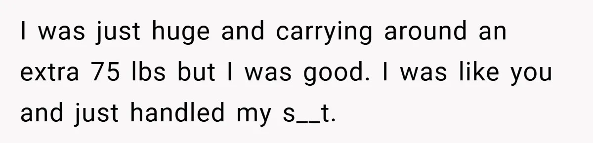 I was just huge and carrying around an extra 75 lbs but I was good. I was like you and just handled my s__t.