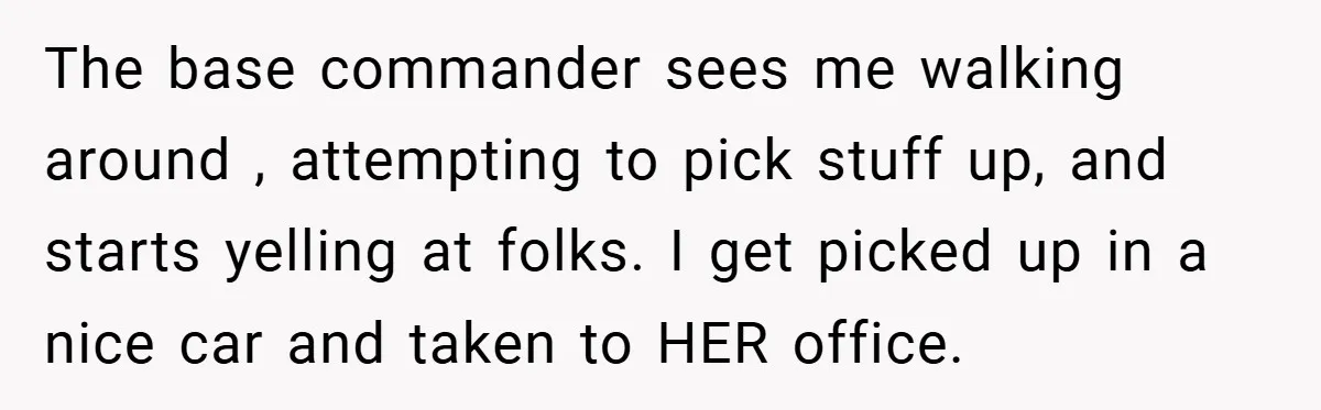 The base commander sees me walking around , attempting to pick stuff up, and starts yelling at folks. I get picked up in a nice car and taken to HER...