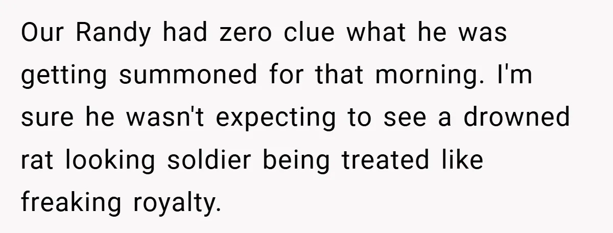 Our Randy had zero clue what he was getting summoned for that morning. I'm sure he wasn't expecting to see a drowned rat looking soldier being treated like freaking royalty.