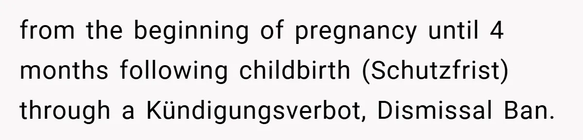from the beginning of pregnancy until 4 months following childbirth (Schutzfrist) through a Kündigungsverbot, Dismissal Ban.