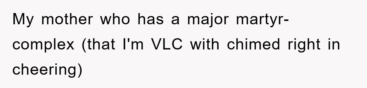 My mother who has a major martyr-complex (that I'm VLC with chimed right in cheering)