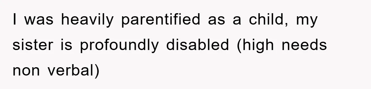I was heavily parentified as a child, my sister is profoundly disabled (high needs non verbal)